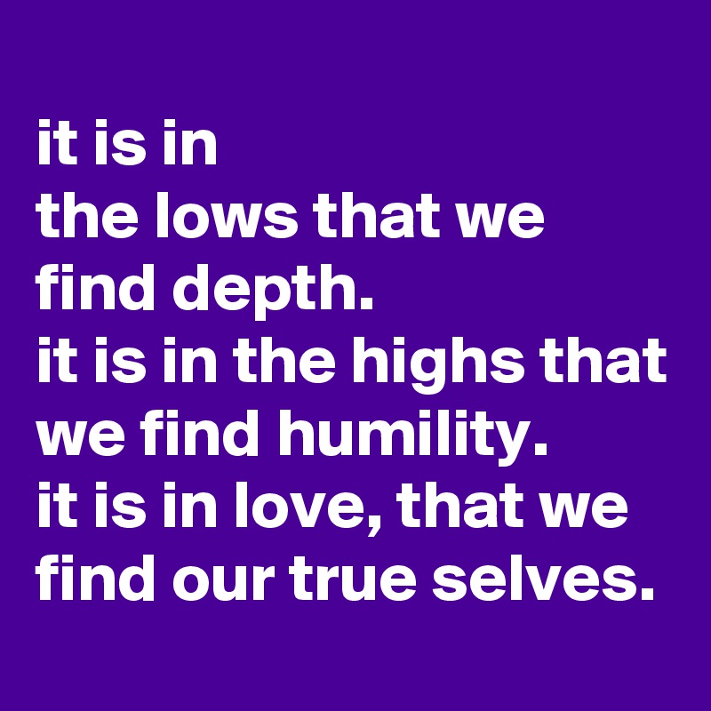 
it is in 
the lows that we find depth.
it is in the highs that we find humility.
it is in love, that we find our true selves.