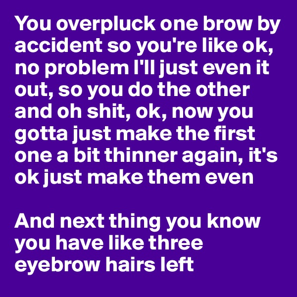 You overpluck one brow by accident so you're like ok, no problem I'll just even it out, so you do the other and oh shit, ok, now you gotta just make the first one a bit thinner again, it's ok just make them even

And next thing you know you have like three eyebrow hairs left 