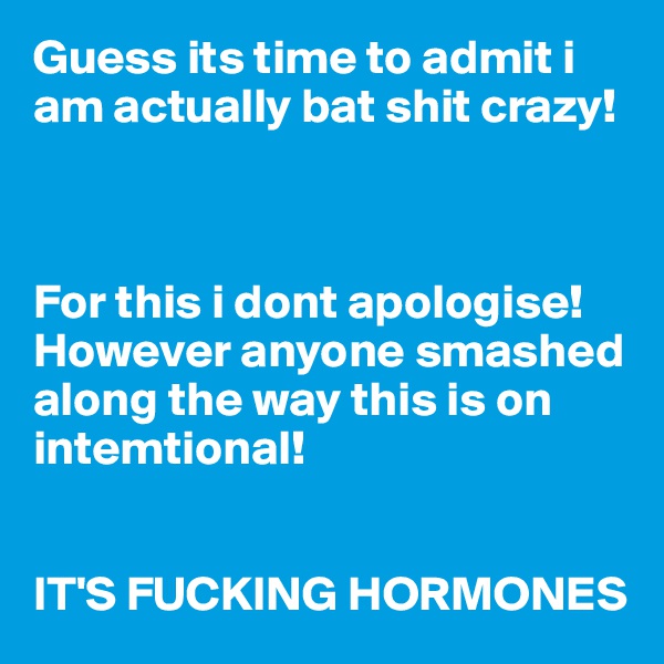 Guess its time to admit i am actually bat shit crazy!



For this i dont apologise! However anyone smashed along the way this is on intemtional! 


IT'S FUCKING HORMONES