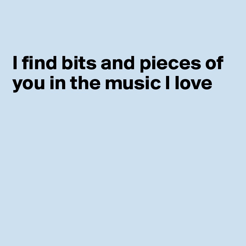

I find bits and pieces of you in the music I love






