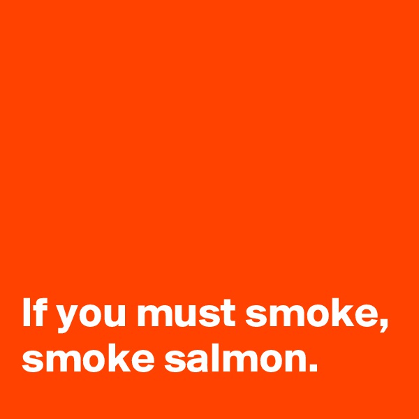





If you must smoke, 
smoke salmon.