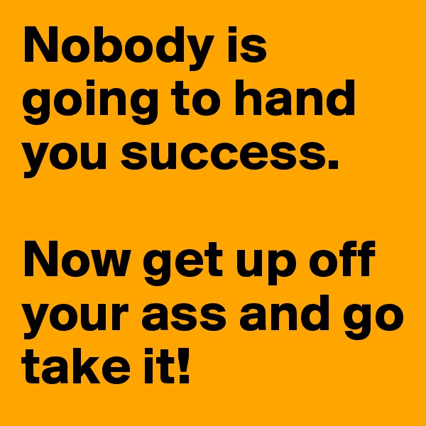Nobody is going to hand you success. 

Now get up off your ass and go take it! 