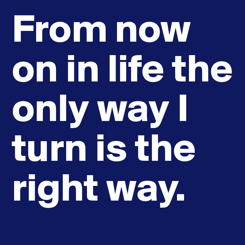From now on in life the only way I turn is the right way.