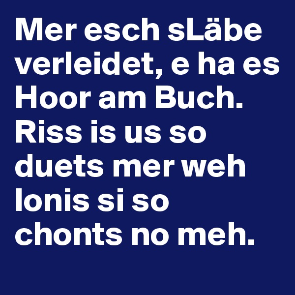 Mer esch sLäbe verleidet, e ha es Hoor am Buch. 
Riss is us so duets mer weh lonis si so chonts no meh.