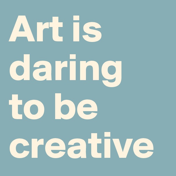Art is  daring to be creative