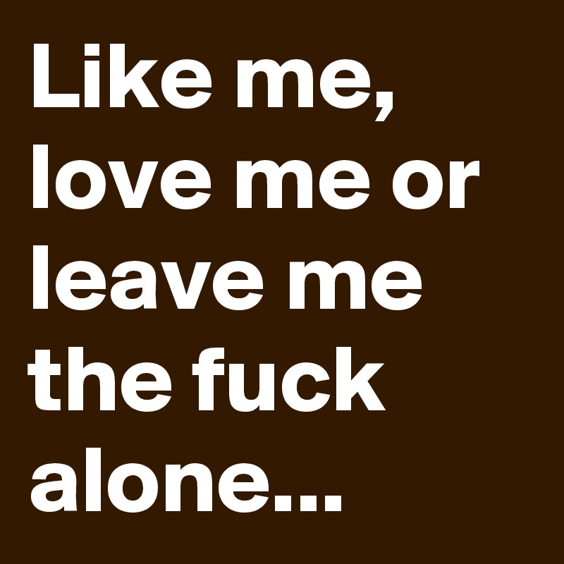 Like me, love me or leave me the fuck alone...