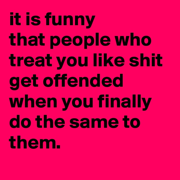 it is funny 
that people who treat you like shit 
get offended when you finally do the same to them. 