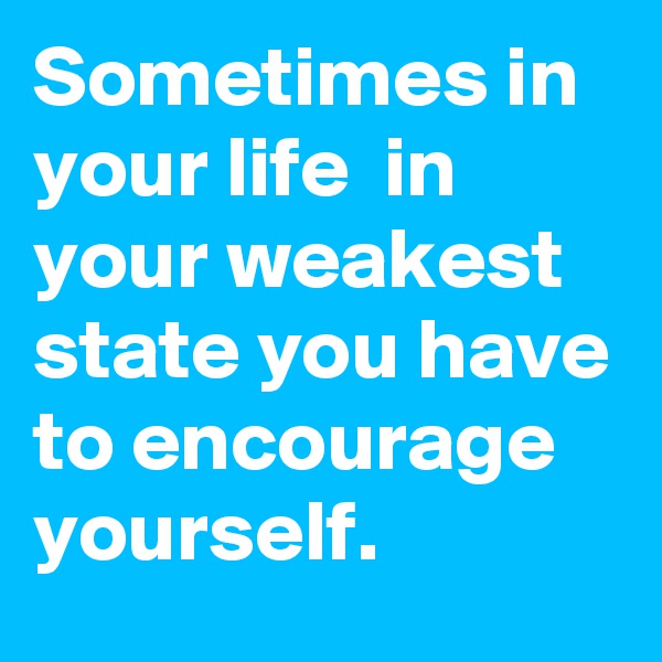 Sometimes in your life  in your weakest state you have to encourage yourself.