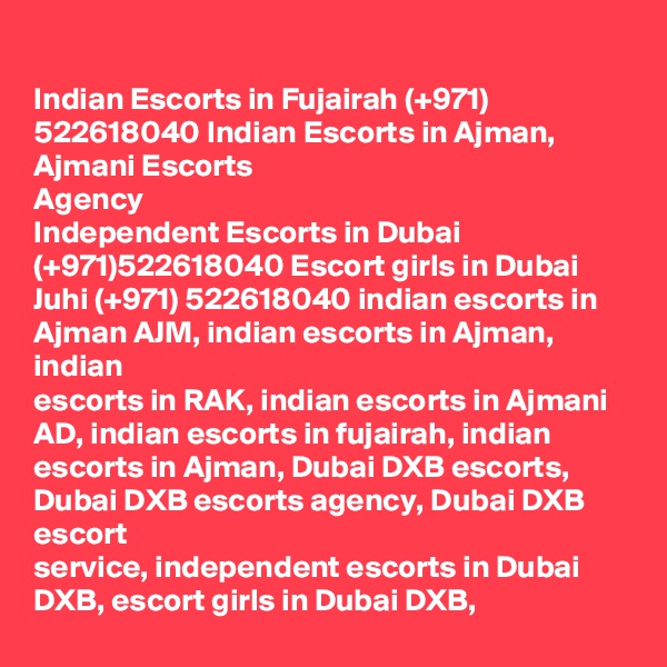 
Indian Escorts in Fujairah (+971) 522618040 Indian Escorts in Ajman, Ajmani Escorts
Agency
Independent Escorts in Dubai (+971)522618040 Escort girls in Dubai
Juhi (+971) 522618040 indian escorts in Ajman AJM, indian escorts in Ajman, indian
escorts in RAK, indian escorts in Ajmani AD, indian escorts in fujairah, indian
escorts in Ajman, Dubai DXB escorts, Dubai DXB escorts agency, Dubai DXB escort
service, independent escorts in Dubai DXB, escort girls in Dubai DXB,
