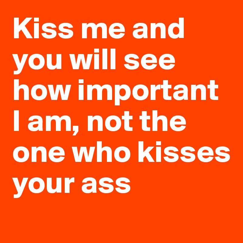 Kiss me and you will see how important I am, not the one who kisses your ass