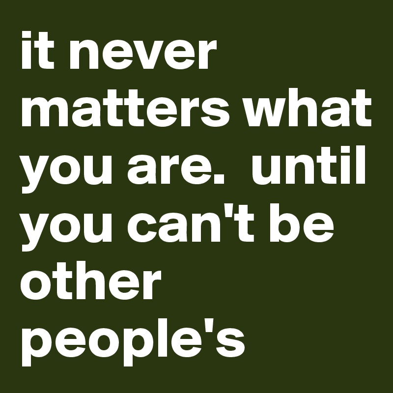 it never matters what you are.  until you can't be other people's