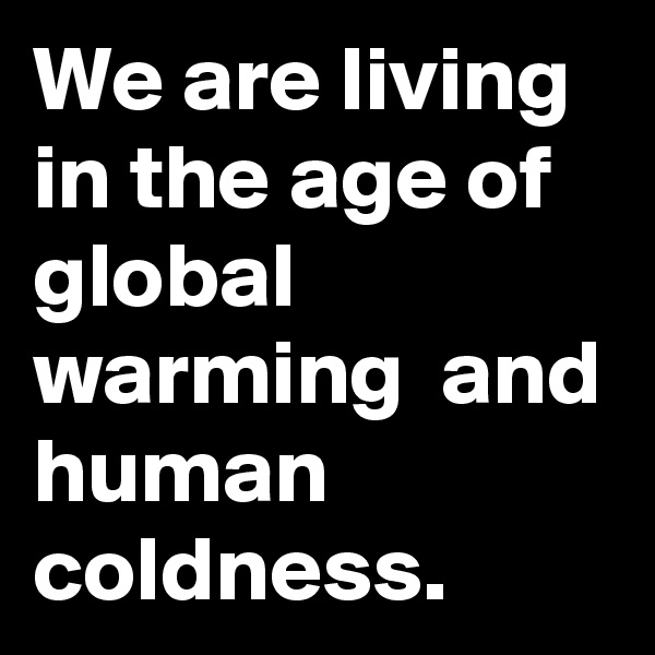 We are living in the age of global warming  and human coldness. 