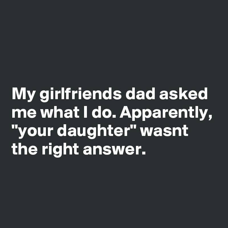 



My girlfriends dad asked me what I do. Apparently, "your daughter" wasnt the right answer.

