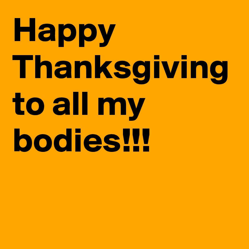 Happy
Thanksgiving to all my bodies!!!
