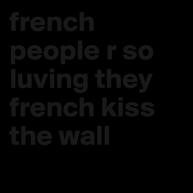 french people r so luving they french kiss the wall
