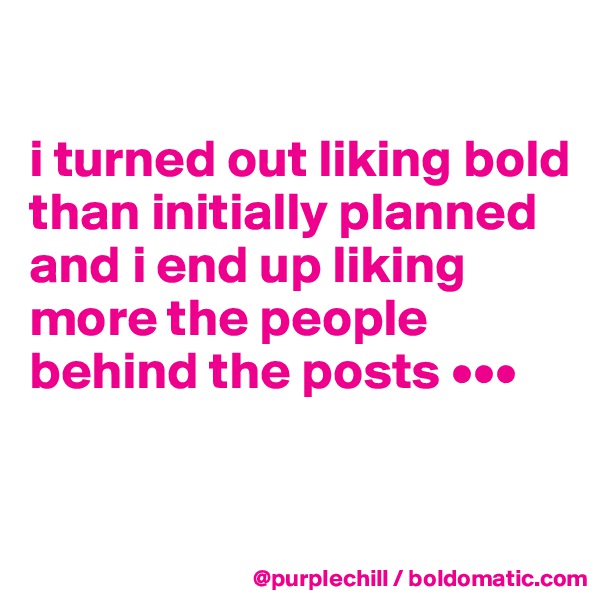 

i turned out liking bold than initially planned and i end up liking more the people behind the posts •••

