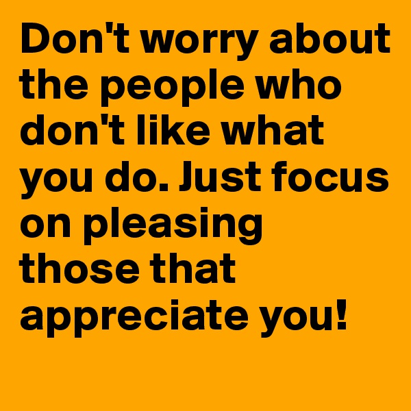 Don't worry about the people who don't like what you do. Just focus on pleasing those that appreciate you!