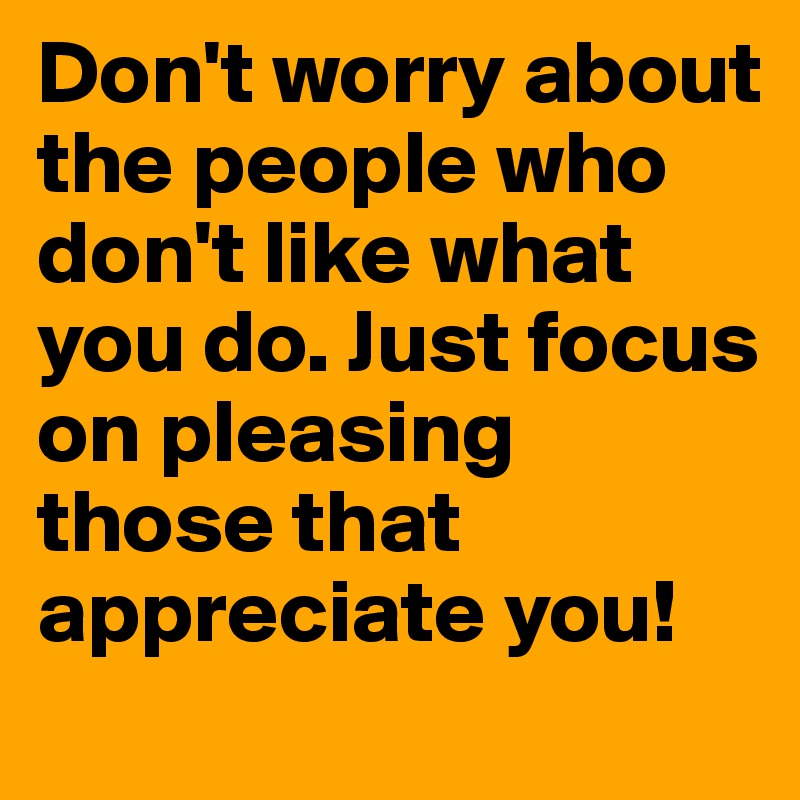 Don't worry about the people who don't like what you do. Just focus on pleasing those that appreciate you!