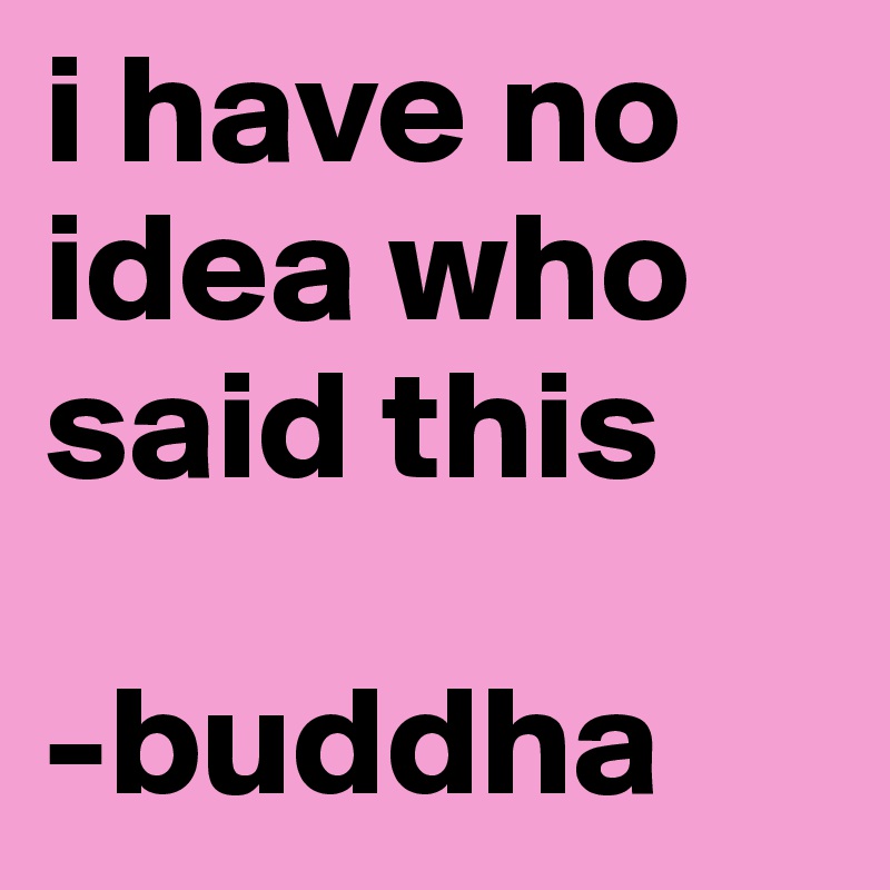 i have no idea who said this

-buddha
