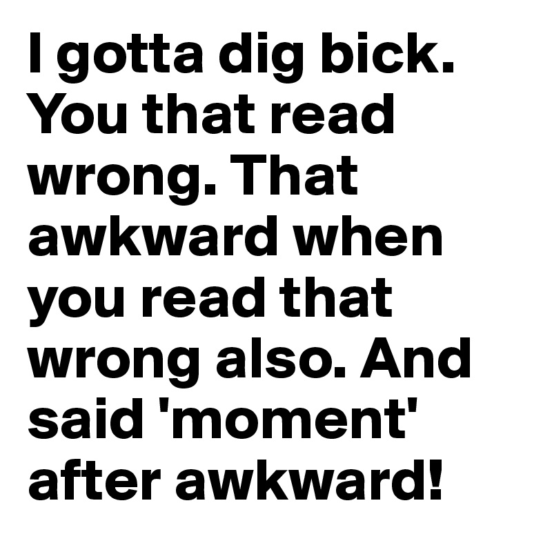 I gotta dig bick. You that read wrong. That awkward when you read that wrong also. And said 'moment' after awkward!