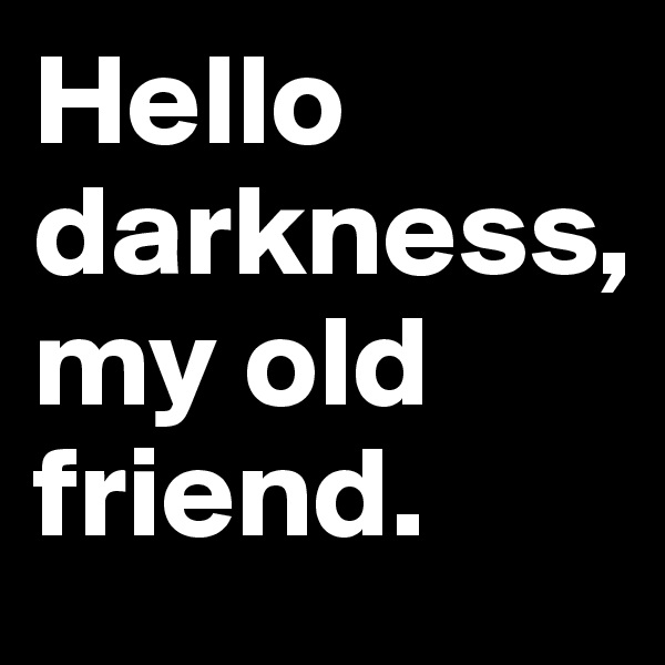 Hello darkness, 
my old friend.