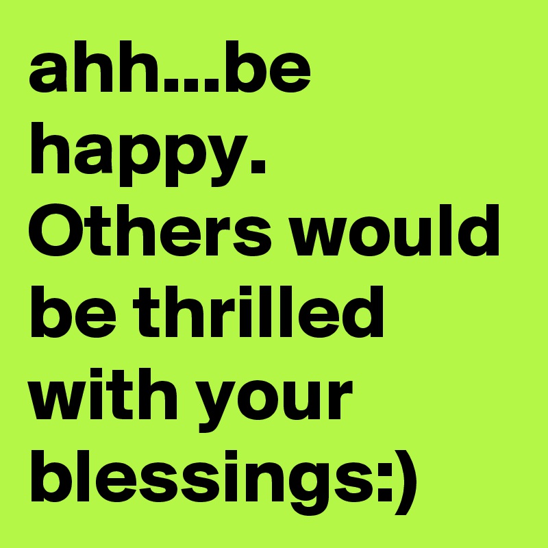 ahh...be happy. Others would be thrilled with your blessings:)