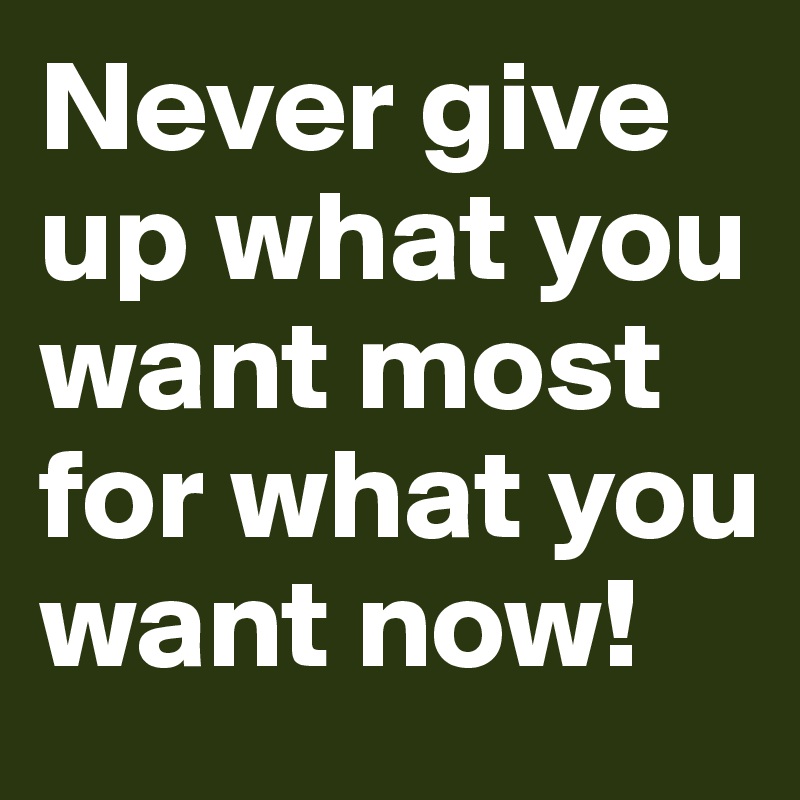 Never give up what you want most for what you want now!