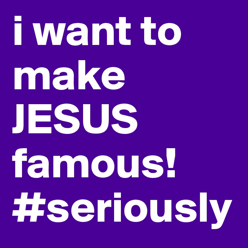 i want to make JESUS famous! #seriously