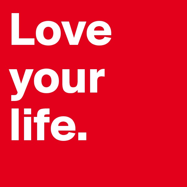 Love your life.