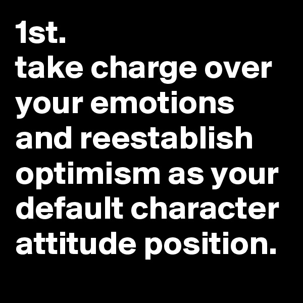 1st. 
take charge over your emotions and reestablish optimism as your default character attitude position. 
