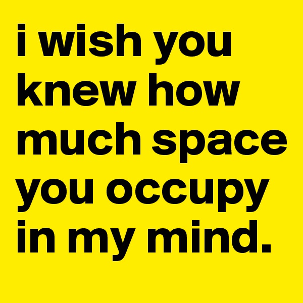 i wish you knew how much space you occupy in my mind.