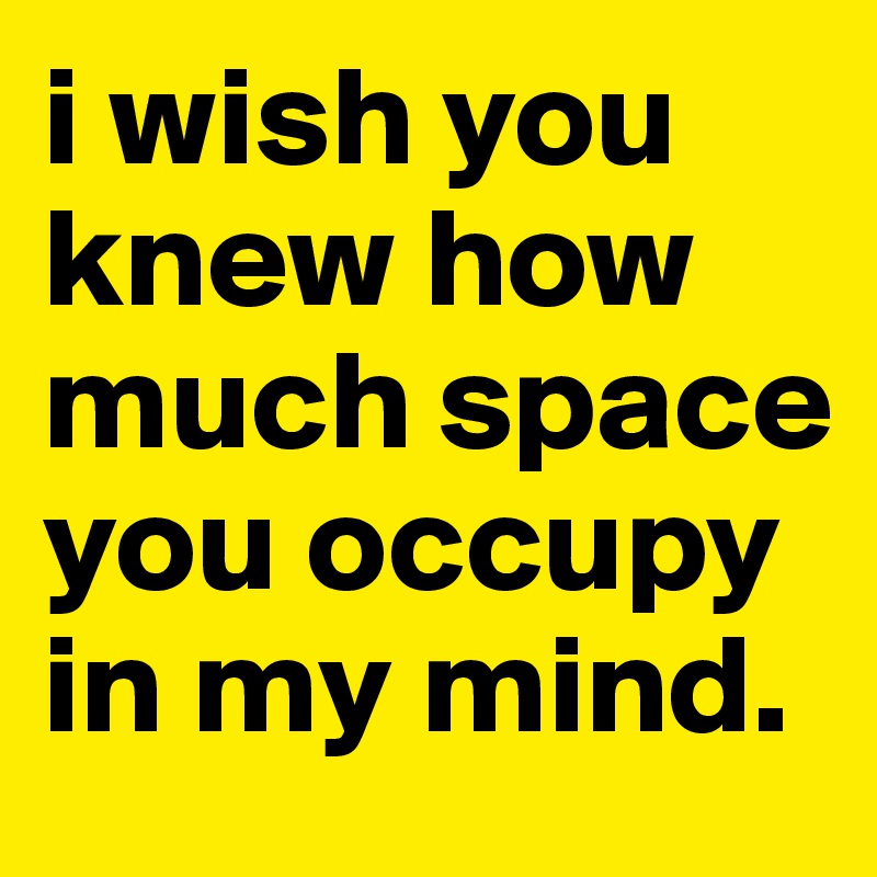 i wish you knew how much space you occupy in my mind.