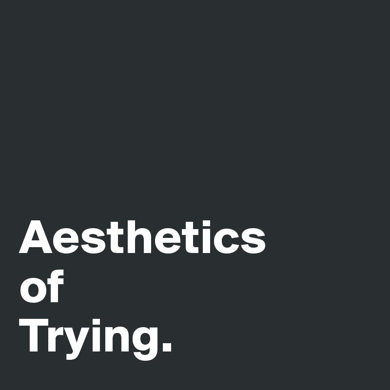 



Aesthetics
of 
Trying. 