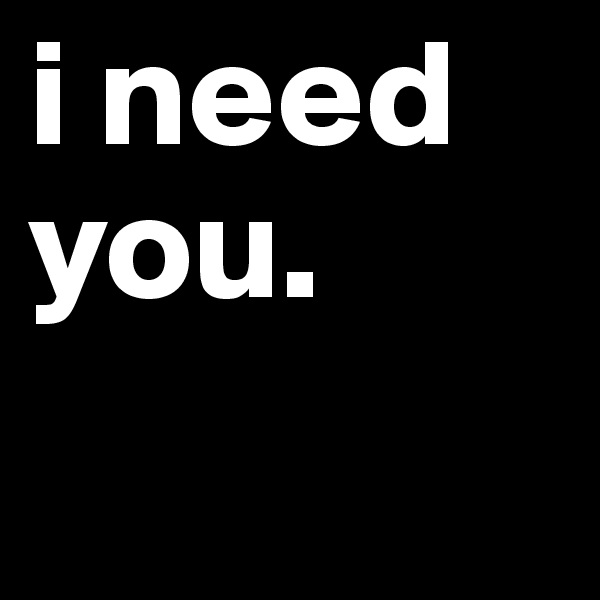 i need you.