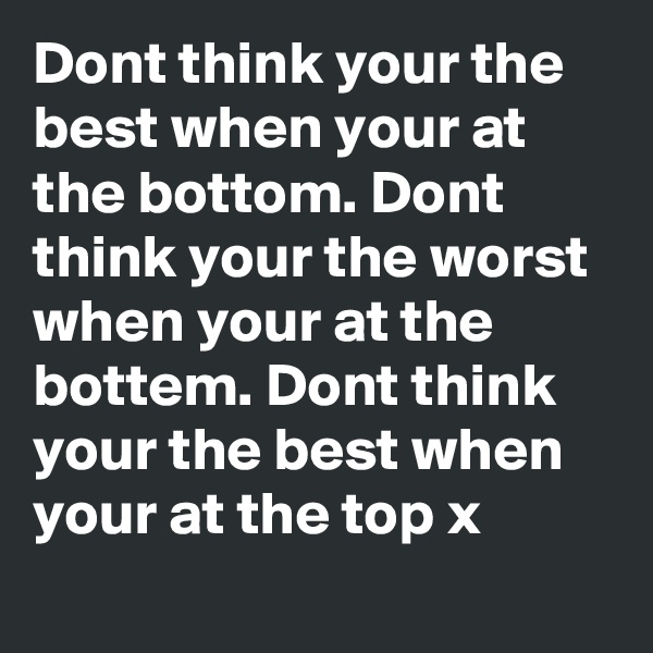 Dont think your the best when your at the bottom. Dont think your the worst when your at the bottem. Dont think your the best when your at the top x