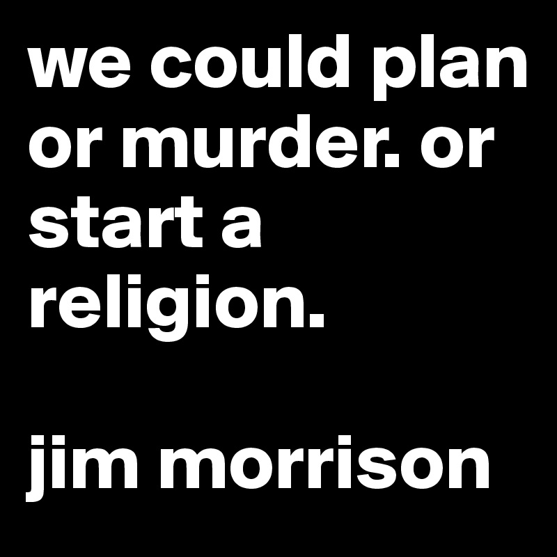 we could plan or murder. or start a religion. 

jim morrison