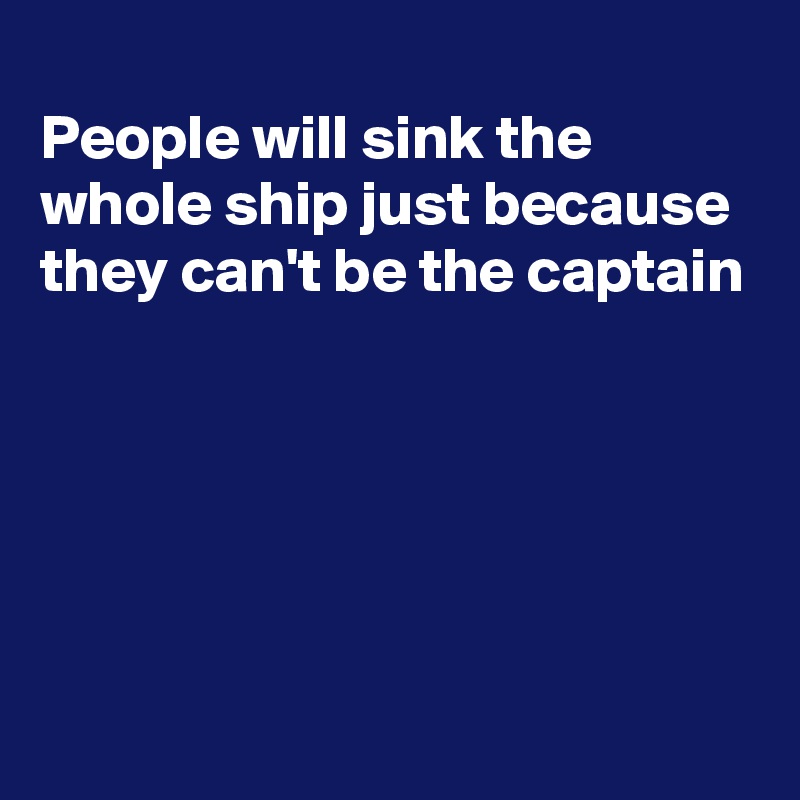 
People will sink the whole ship just because they can't be the captain





