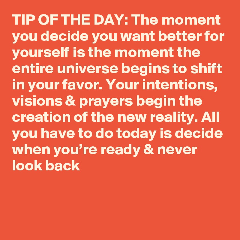 TIP OF THE DAY: The moment you decide you want better for yourself is the moment the entire universe begins to shift in your favor. Your intentions, visions & prayers begin the creation of the new reality. All you have to do today is decide when you’re ready & never look back