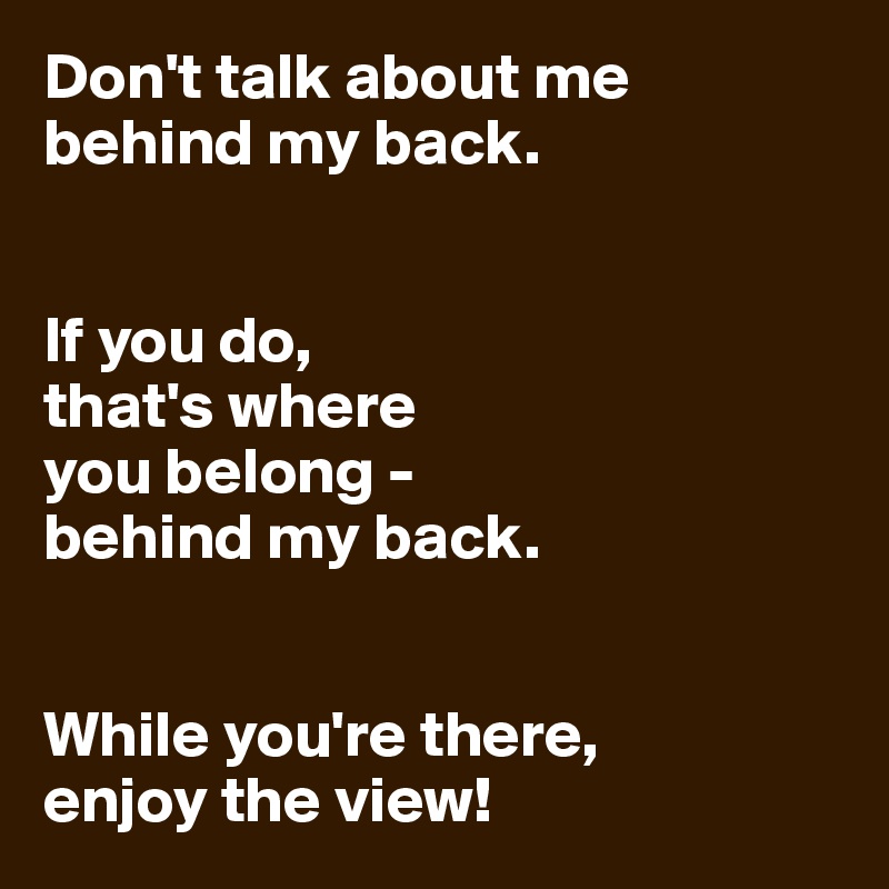 Don't talk about me behind my back.


If you do,
that's where
you belong - 
behind my back.


While you're there,
enjoy the view!