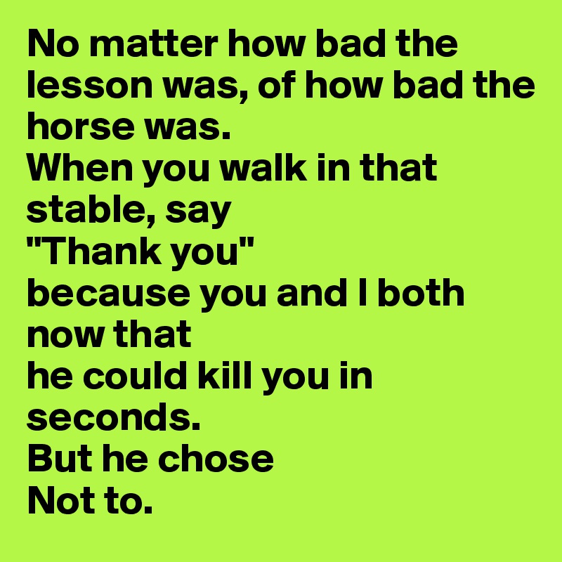 No matter how bad the lesson was, of how bad the horse was.
When you walk in that stable, say
"Thank you"
because you and I both now that 
he could kill you in seconds.  
But he chose
Not to.
