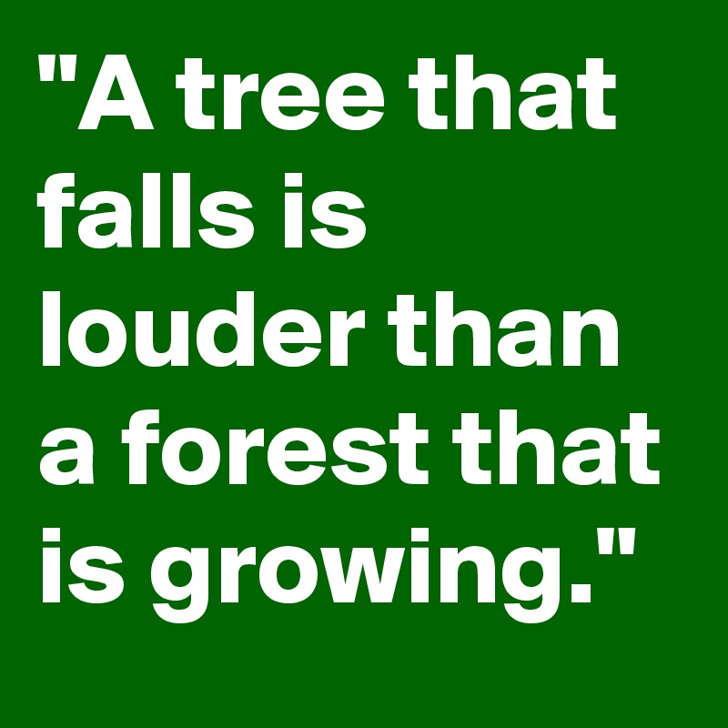 "A tree that falls is louder than a forest that is growing."