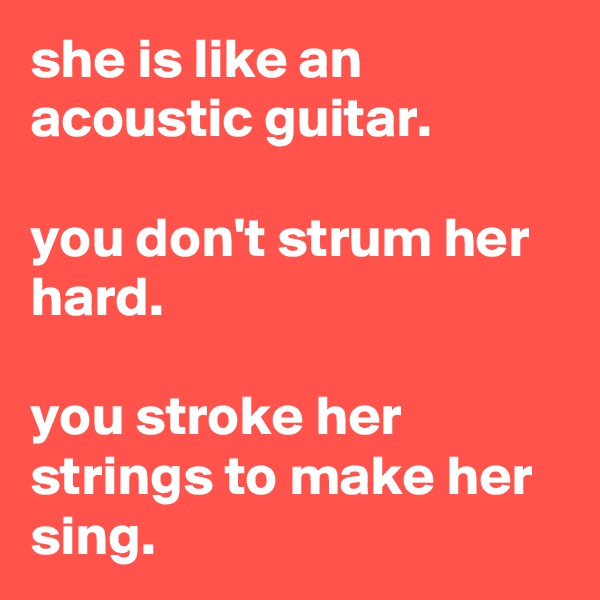 she is like an acoustic guitar.

you don't strum her hard.

you stroke her strings to make her sing.