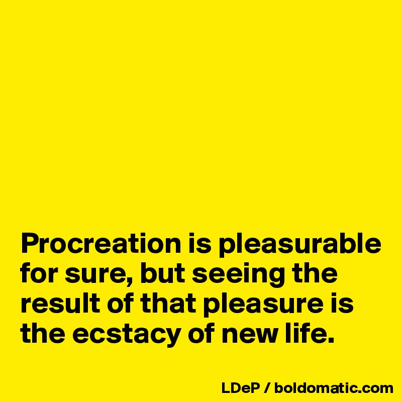 






Procreation is pleasurable for sure, but seeing the result of that pleasure is the ecstacy of new life. 