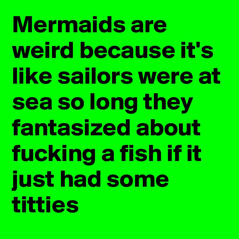 Mermaids are weird because it's like sailors were at sea so long they fantasized about fucking a fish if it just had some titties