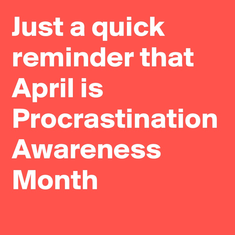 Just a quick reminder that April is 
Procrastination Awareness Month