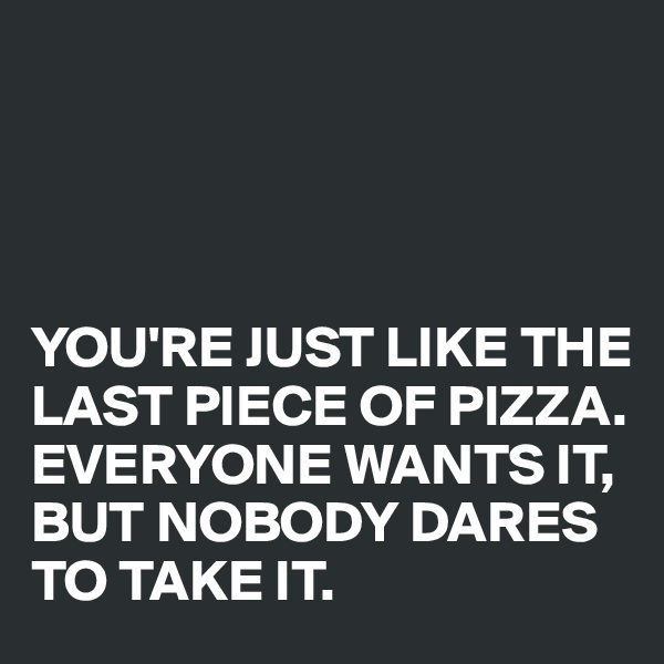 




YOU'RE JUST LIKE THE LAST PIECE OF PIZZA. EVERYONE WANTS IT, BUT NOBODY DARES TO TAKE IT.