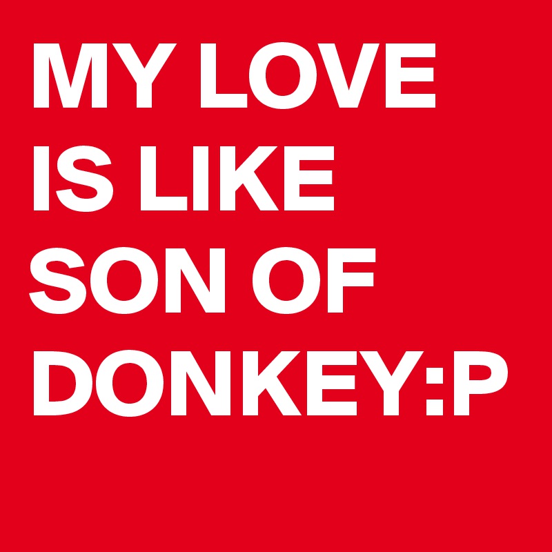 MY LOVE IS LIKE SON OF DONKEY:P