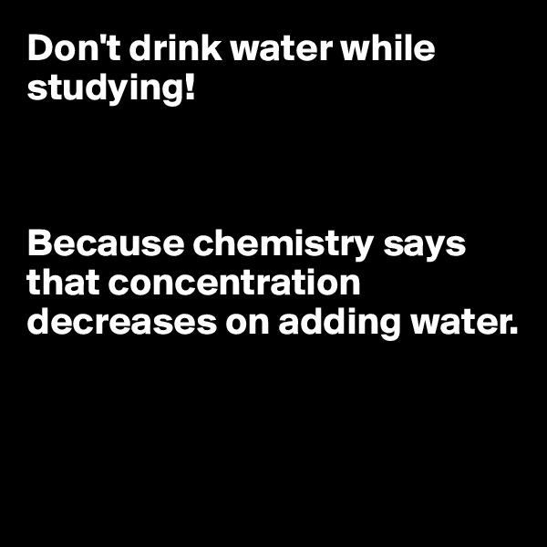 Don't drink water while studying!



Because chemistry says that concentration decreases on adding water.



