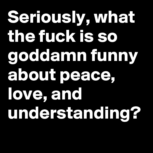 Seriously, what the fuck is so goddamn funny about peace, love, and understanding?