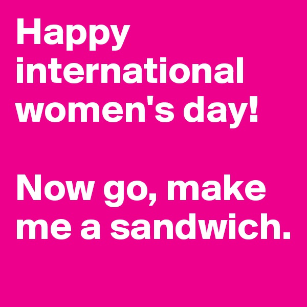 Happy international women's day! 

Now go, make me a sandwich.